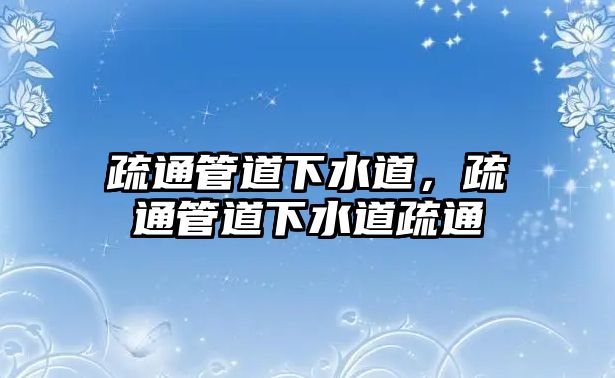 疏通管道下水道，疏通管道下水道疏通