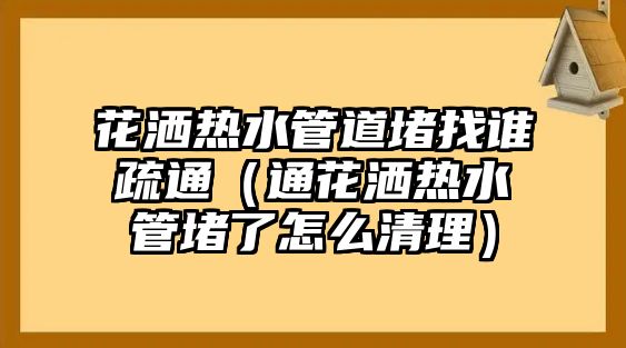 花灑熱水管道堵找誰(shuí)疏通（通花灑熱水管堵了怎么清理）