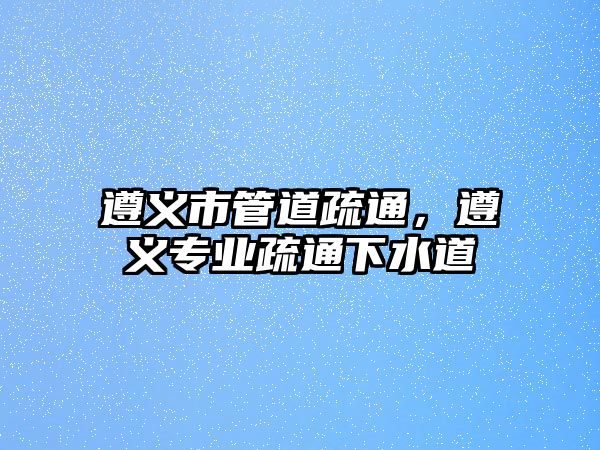 遵義市管道疏通，遵義專業(yè)疏通下水道