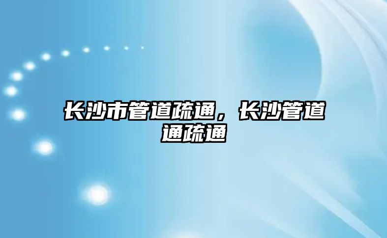長沙市管道疏通，長沙管道通疏通