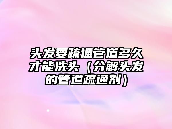 頭發(fā)要疏通管道多久才能洗頭（分解頭發(fā)的管道疏通劑）