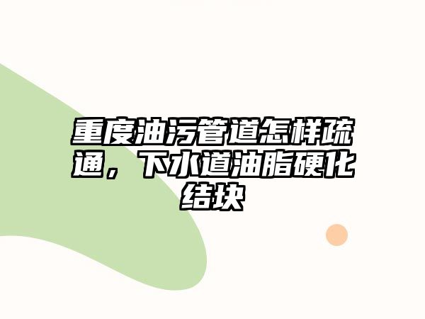 重度油污管道怎樣疏通，下水道油脂硬化結(jié)塊