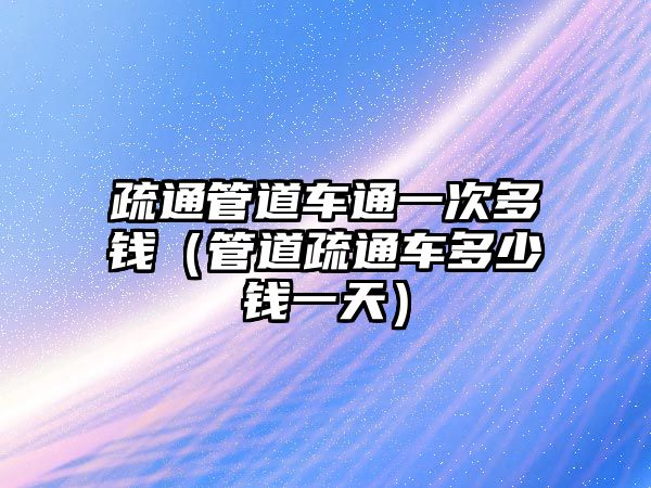 疏通管道車通一次多錢（管道疏通車多少錢一天）