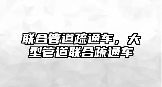 聯(lián)合管道疏通車，大型管道聯(lián)合疏通車