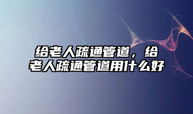 給老人疏通管道,給老人疏通管道用什么好